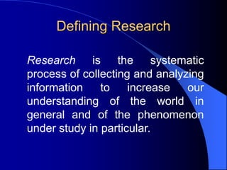 Defining Research
Research is the systematic
process of collecting and analyzing
information to increase our
understanding of the world in
general and of the phenomenon
under study in particular.
 