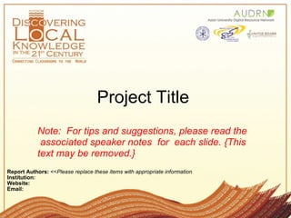 Project Title  Report Authors:  << Please replace these items with appropriate information    Institution: Website:   Email:  Note:  For tips and suggestions, please read the  associated speaker notes  for  each slide. {This text may be removed.} 