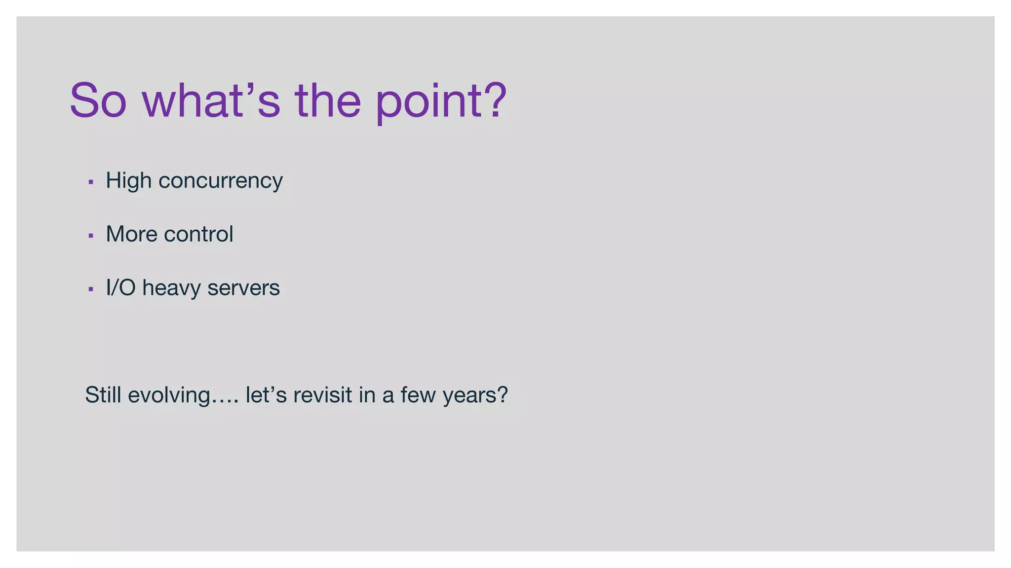 So what’s the point?
▪ High concurrency
▪ More control
▪ I/O heavy servers
Still evolving…. let’s revisit in a few years?
 