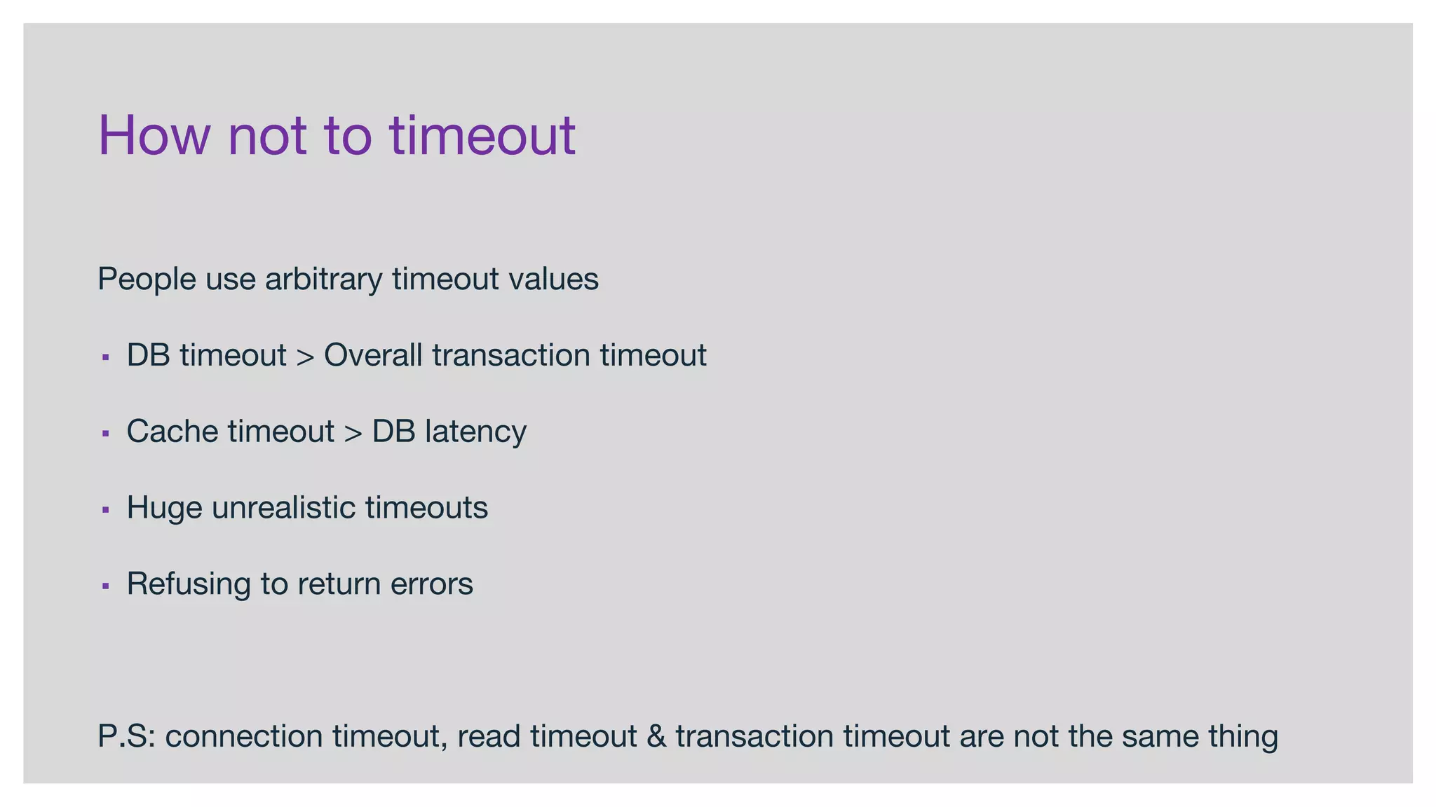 How not to timeout
People use arbitrary timeout values
▪ DB timeout > Overall transaction timeout
▪ Cache timeout > DB latency
▪ Huge unrealistic timeouts
▪ Refusing to return errors
P.S: connection timeout, read timeout & transaction timeout are not the same thing
 