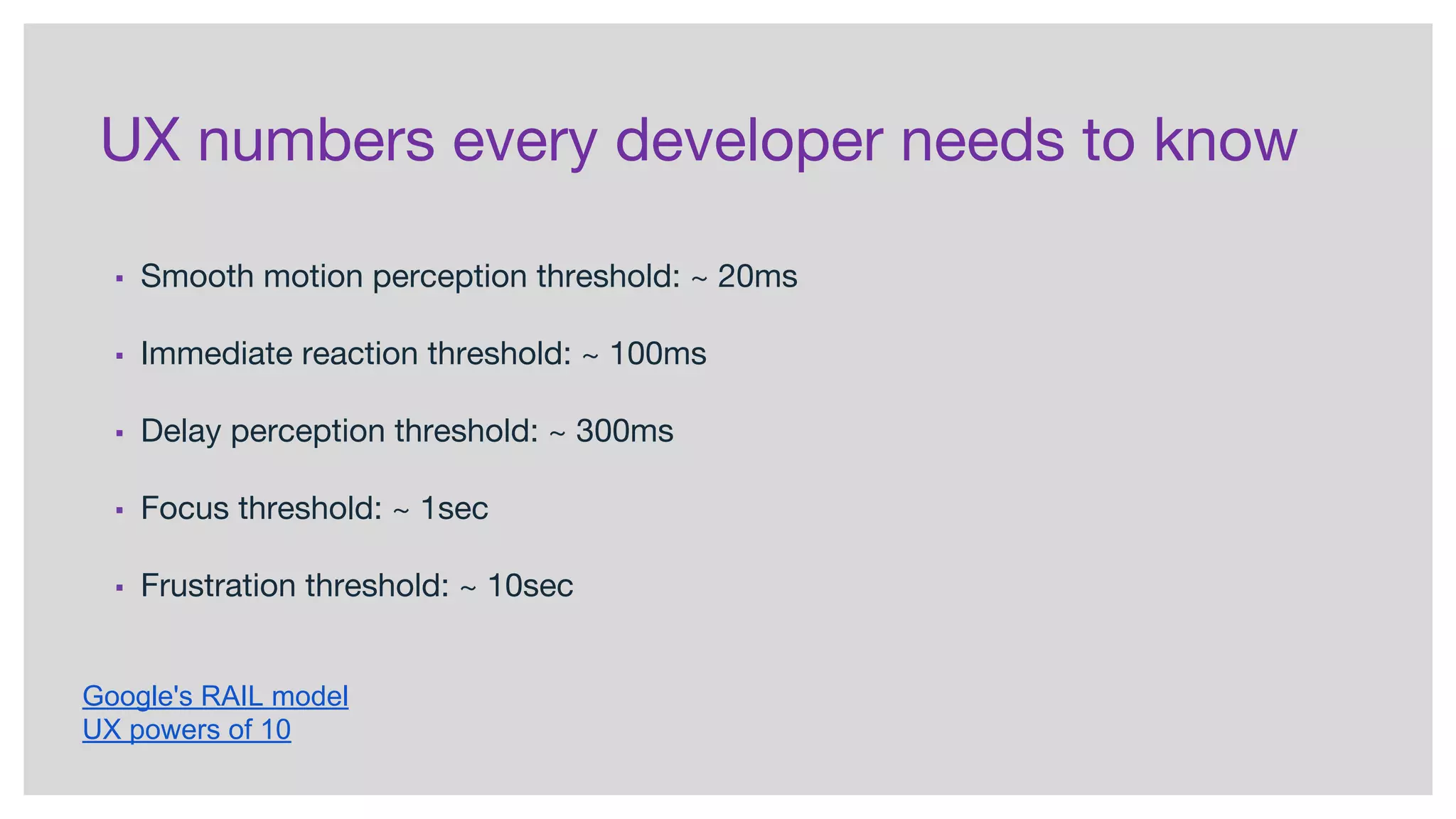 UX numbers every developer needs to know
▪ Smooth motion perception threshold: ~ 20ms
▪ Immediate reaction threshold: ~ 100ms
▪ Delay perception threshold: ~ 300ms
▪ Focus threshold: ~ 1sec
▪ Frustration threshold: ~ 10sec
Google's RAIL model
UX powers of 10
 