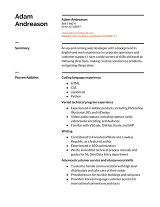  
Adam 
Andreason 
 
 
Adam Andreason 
868 E 880 N 
Orem, UT 84097 
 
adamandreason@gmail.com 
linkedin.com/in/adam-andreason-365406111 
ㅡ 
Summary 
 
An up-and-coming web developer with a background in 
English and work experience in corporate operations and 
customer support, I have a wide variety of skills and excel at 
following directions, making creative solutions to problems, 
and getting things done. 
ㅡ 
Proven Abilities 
 
Coding language experience 
● HTML 
● CSS 
● JavaScript 
● Python 
Varied technical program experience 
● Experienced in Adobe products, including Photoshop, 
Illustrator, XD, and InDesign 
● Video/audio capture, including capture cards, 
video/audio encoding, and Audacity 
● Familiar with VSCode, GitHub, Koala, and SAP 
Writing  
● Contributed to Fansided affiliate site, Lawless 
Republic, as a featured author 
● Experienced in SEO optimization 
● Wrote and edited technical process manuals and 
guides for Nu Skin Data Entry department 
Advanced customer service and interpersonal skills 
● Trusted to handle communication with high level 
distributors and take care of their needs 
● Provided tours for Nu Skin buildings and campuses 
● Provided Korean language customer service for 
international conventions and tours 
 
 