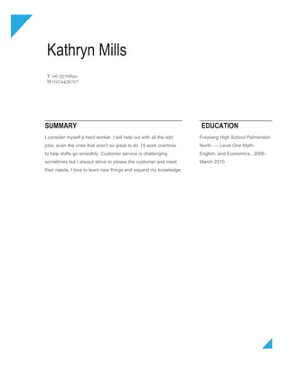 Kathryn Mills
 T 06 3576890
 M 0274456727




SUMMARY                                                              EDUCATION
I consider myself a hard worker. I will help out with all the odd    Freyberg High School Palmerston
jobs, even the ones that aren’t so great to do. I’ll work overtime   North, — Level One Math,
to help shifts go smoothly. Customer service is challenging          English, and Economics., 2006 -
sometimes but I always strive to please the customer and meet        March 2010
their needs. I love to learn new things and expand my knowledge.
 