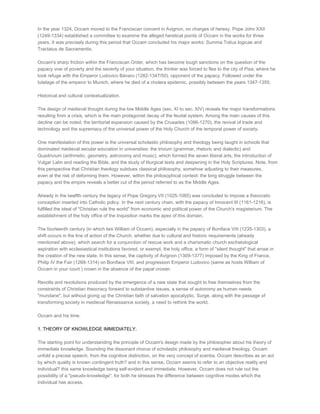 In the year 1324, Occam moved to the Franciscan convent in Avignon, on charges of heresy. Pope John XXII
(1249­1334) established a committee to examine the alleged heretical points of Occam in the works for three
years. It was precisely during this period that Occam concluded his major works: Summa Totius logicae and
Tractatus de Sacramentis.

Occam's sharp friction within the Franciscan Order, which has become tough sanctions on the question of the
papacy vow of poverty and the severity of your situation, the thinker was forced to flee to the city of Pisa, where he
took refuge with the Emperor Ludovico Bávaro (1282­1347/50), opponent of the papacy. Followed under the
tutelage of the emperor to Munich, where he died of a cholera epidemic, possibly between the years 1347­1350.

Historical and cultural contextualization.

The design of medieval thought during the low Middle Ages (sec. XI to sec. XIV) reveals the major transformations
resulting from a crisis, which is the main protagonist decay of the feudal system. Among the main causes of this
decline can be noted, the territorial expansion caused by the Crusades (1096­1270), the revival of trade and
technology and the supremacy of the universal power of the Holy Church of the temporal power of society.

One manifestation of this power is the universal scholastic philosophy and theology being taught in schools that
dominated medieval secular education in universities: the trivium (grammar, rhetoric and dialectic) and
Quadrivium (arithmetic, geometry, astronomy and music), which formed the seven liberal arts, the introduction of
Vulgar Latin and reading the Bible, and the study of liturgical texts and deepening in the Holy Scriptures. Note, from
this perspective that Christian theology subdues classical philosophy, somehow adjusting to their measures,
even at the risk of deforming them. However, within the philosophical context: the long struggle between the
papacy and the empire reveals a better cut of the period referred to as the Middle Ages.

Already in the twelfth century the legacy of Pope Gregory VII (1025­1085) was concluded to impose a theocratic
conception inserted into Catholic policy. In the next century chain, with the papacy of Innocent III (1161­1216), is
fulfilled the ideal of "Christian rule the world" from economic and political power of the Church's magisterium. The
establishment of the holy office of the Inquisition marks the apex of this domain.

The fourteenth century (in which lies William of Occam), especially in the papacy of Boniface VIII (1235­1303), a
shift occurs in the line of action of the Church, whether due to cultural and historic requirements (already
mentioned above), which search for a conjunction of rescue work and a charismatic church eschatological
aspiration with ecclesiastical institutions favored, or exempt, the holy office, a form of "silent thought" that arose in
the creation of the new state. In this sense, the captivity of Avignon (1309­1377) imposed by the King of France,
Philip IV the Fair (1268­1314) on Boniface VIII, and progression Emperor Ludovico (same as hosts William of
Occam in your court ) crown in the absence of the papal crosier.

Revolts and revolutions produced by the emergence of a new state that sought to free themselves from the
constraints of Christian theocracy forward to substantive issues, a sense of autonomy as human needs
"mundane", but without giving up the Christian faith of salvation apocalyptic. Surge, along with the passage of
transforming society in medieval Renaissance society, a need to rethink the world.

Occam and his time.

1. THEORY OF KNOWLEDGE IMMEDIATELY.

The starting point for understanding the principle of Occam's design made by the philosopher about his theory of
immediate knowledge. Sounding the dissonant chorus of scholastic philosophy and medieval theology, Occam
unfold a precise speech, from the cognitive distinction, on the very concept of scentia. Occam describes as an act
by which quality is known contingent truth? and in this sense, Occam seems to refer to an objective reality and
individual? this same knowledge being self­evident and immediate. However, Occam does not rule out the
possibility of a "pseudo­knowledge", for both he stresses the difference between cognitive modes which the
individual has access.
 