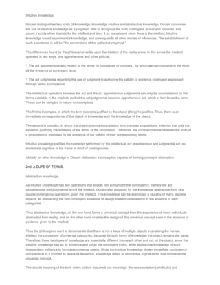 Intuitive knowledge.

Occam distinguishes two kinds of knowledge: knowledge intuitive and abstractive knowledge. Occam conceives
the use of intuitive knowledge as a judgment able to recognize the truth contingent, ie real and concrete, and
assert it exists when it exists for the intellect and deny it as nonexistent when there is the intellect. Intuitive
knowledge based experimental knowledge, and consequently all other modes of inferences. The establishment of
such a sentence is will be "the cornerstone of the cathedral empirical."

The differences found by the philosopher settle upon the intellect of the reality show. In this sense the intellect
operates in two ways: one apprehensive and other judicial.

? The act apprehensive with regard to the terms (in complexes or complex), by which we can conceive in the mind
all the evidence of contingent facts.

? The act judgmental regarding the use of judgment to authorize the validity of evidence contingent expressed
through terms incomplexos.

The intellectual operation between the act and the act apprehensive judgmental can only be accomplished by the
terms available in the intellect, so that the act judgmental resumes apprehensive act, which in turn takes the term.
These can be complex in nature or incomplexa.

The first is incomplex, in which the term (word) is justified by the object (thing) he justifies. Thus, there is an
immediate correspondence of the object of knowledge and the knowledge of the object.

The second is complex, in which the chaining terms incomplexos form complex propositions, inferring that only the
evidence justifying the evidence of the terms of the proposition. Therefore, the correspondence between the truth of
a proposition is mediated by the evidence of the validity of their corresponding terms.

Intuitive knowledge justifies the operation performed by the intellectual act apprehensive and judgmental act, so
immediate cognition in the frame of mind of contingencies.

Already on other knowledge of Occam elaborates a conception capable of forming concepts abstractive.

2nd. A DUPE OF TERMS.

Abstractive knowledge.

As intuitive knowledge has two operations that enable him to highlight the contingency, namely the act
apprehensive and judgmental act of the intellect, Occam also prepares for the knowledge abstractive form of a
double contingency operations given the intellect. This knowledge can be abstracted a plurality of many discrete
objects, as abstracting the non­contingent existence or assign intellectual existence in the absence of tariff
categories.

Thus abstractive knowledge, on the one hand forms a universal concept from the experience of many individuals
abstracted from reality, and on the other hand enables the design of this universal concept even in the absence of
evidence given to the intellect.

Thus the philosopher want to demonstrate that there is not a trace of multiple objects in enabling the human
intellect the conception of universal categories, because for both forms of knowledge the object remains the same.
Therefore, these two types of knowledge are essentially different from each other and not on the object, since the
intuitive knowledge has as its evidence and judge the contingent truths, while abstractive knowledge of such
independent evidence to formulate universal needs. While the intuitive knowledge shown immediate contingency
and identical to it in order to reveal its existence, knowledge refers to abstractive logical terms that constitute the
universal concept.

The double meaning of the term refers to their assumed two meanings: the representation (similitudo) and
 