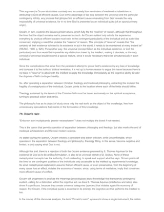 This argument is Occam elucidates concisely and accurately from reminders of medieval scholasticism in
attributing to God all efficient causes. Due to the advantage of tax loop between the universal and the particular
contingency infinity, any process that glimpse find an efficient cause emanating from God reveals the very
impossibility of universal existence, for in no time God is presented as an individual quota (of an aporia primary
origin).

Occam, in turn, explores the causes preservatives, which fully fits the "reserve" of reason, although that throughout
the time that the object remains real is preserved as such. As Occam evident only admits the experience,
everything to produce efficient causes must exist in the contingent particularity of the individual and as such it be
conserved, implying a need that violates the "reserve" of reason. This principle of "reserve" reveals that "the
certainty of their existence is linked to its existence in act in the world, it needs to be maintained at every instant be"
(REALE, 1990, p. 626). Put another way, the universal concept taken as the individual existence, or end the
particularity and thus would be impossible any distinction drawn by the intellect, making it obsolete, or the very
concept of universal would become a special feature, since it would necessary that exist simultaneously in each
individual.

Since the complications that arise from the persistent attempt to prove God's existence by any bias of knowledge
and compare it to the truths of biblical revelation, it is not up to human reason to argue this issue because there is
no trace in "reserve" to allow both the intellect to apply the knowledge immediately as the cognitive ability to tailor
the dogmas of faith contingent reality.

So, after operating a separation between Christian theology and medieval philosophy, extracting this incision the
fragility of a metaphysics of the individual, Occam points to the location where each of the fields should follow.

Theology sustained by the tenets of the Christian faith must be based exclusively on the spiritual acceptance,
turning to practical action and ethics.

The philosophy has as its object of study since only the real world as the object of his knowledge, free from
unnecessary speculations that stands in the formulation of this knowledge.

7th. Occam's razor.

"Entia non sunt multiplicanda praeter necessitatem"? does not multiply the loved if not needed.

This is the canon that permits operation of separation between philosophy and theology, but also marks the end of
medieval scholasticism and the new modern science.

As stated during the speech, Occam creates a consistent and drawn criticism, while uncomfortable, which
operates in the separation between theology and philosophy, theology fitting, in this sense, become negative and
limited, ie only saying what God is not.

Although this trail, there is a rejection of both the Occam evidence prepared by S. Thomas Aquinas for the
existence of God as to be analog formulation, is also to be univocal stretch of D. Scotus. None of these
metaphysical concepts has the authority, if not misleading, to speak and support what he says. Occam points all
the time for the contingent qualities of the individuals only accessible to the intellect by experimental knowledge.
So what metaphysical explanation assume that an efficient cause, or even preservative, from the beginning of
every cause has an effect, violates the economy of reason, since, using terms of mediators, imply that conserves
more efficient cause of a effect.

Occam still progresses to analyze the meanings gnosiológicas about knowledge that transcends contingency
evident, calling for a distinction within the cognitive act, as does S. Thomas Aquinas (intellectus and ratio), also
show if superfluous, because they create universal categories (species) that violates again the economy of
reason. For Occam, if the individual quota is essential in its entirety, the cognitive act that performs the intellect is
too.

In the course of this discourse analysis, the term "Occam's razor", appears to show a single instrument, the notion
 