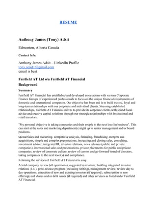     ​RESUME 
 
Anthony James (Tony) Adsit 
Edmonton, Alberta Canada 
Contact Info​: 
 
Anthony James Adsit – LinkedIn Profile 
tony.adsit1@gmail.com 
email is best 
 
Fairfield AT Ltd o/a Fairfield AT Financial 
Background 
Summary 
Fairfield AT Financial has established and developed associations with various Corporate 
Finance Groups of experienced professionals to focus on the unique financial requirements of 
domestic and international companies. Our objective has been and is to build trusted, loyal and 
long­term relationships with our corporate and individual clients. Stressing established 
relationships, Fairfield AT Financial strives to provide its corporate clients with sound fiscal 
advice and creative capital solutions through our strategic relationships with institutional and 
retail investors. 
 
"My personal objective is taking companies and their people to the next level in business". This 
can start at the sales and marketing department(s) right up to senior management and/or board 
positions. 
Special ​Sales and marketing, competitive analysis, financing, franchising, mergers and 
acquisitions, simple and complex presentations, increasing and closing sales, consulting, 
investment adviser, integrated IR, investor relations, news releases (public and private 
companies), international sales and presentations, private placements for public and private 
companies, review of corporate culture, review of current and go forward board of directors, 
taking companies to the next level(s) and compliance. 
Retaining the services of Fairfield AT Financial is easy.  
A total company review (all operations), suggested restructure, building integrated investor 
relations (I.R.), press release program (including writing), management review, review day to 
day operations, attraction of new and existing investors (if required), subscription to new 
offering(s) of shares and or debt issues (if required) and other services as listed under Fairfield 
AT Financial.  
 