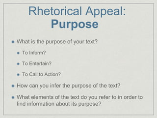 Rhetorical Appeal:
Purpose
What is the purpose of your text?
To Inform?
To Entertain?
To Call to Action?
How can you infer the purpose of the text?
What elements of the text do you refer to in order to
find information about its purpose?
 