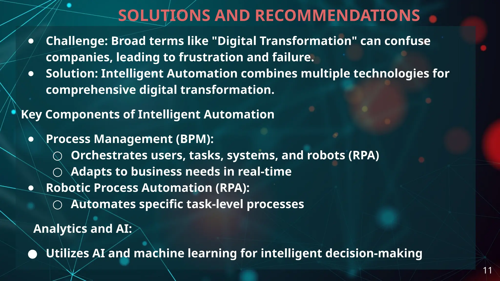 ● Challenge: Broad terms like "Digital Transformation" can confuse
companies, leading to frustration and failure.
● Solution: Intelligent Automation combines multiple technologies for
comprehensive digital transformation.
Key Components of Intelligent Automation
● Process Management (BPM):
○ Orchestrates users, tasks, systems, and robots (RPA)
○ Adapts to business needs in real-time
● Robotic Process Automation (RPA):
○ Automates specific task-level processes
Analytics and AI:
● Utilizes AI and machine learning for intelligent decision-making
SOLUTIONS AND RECOMMENDATIONS
11
 