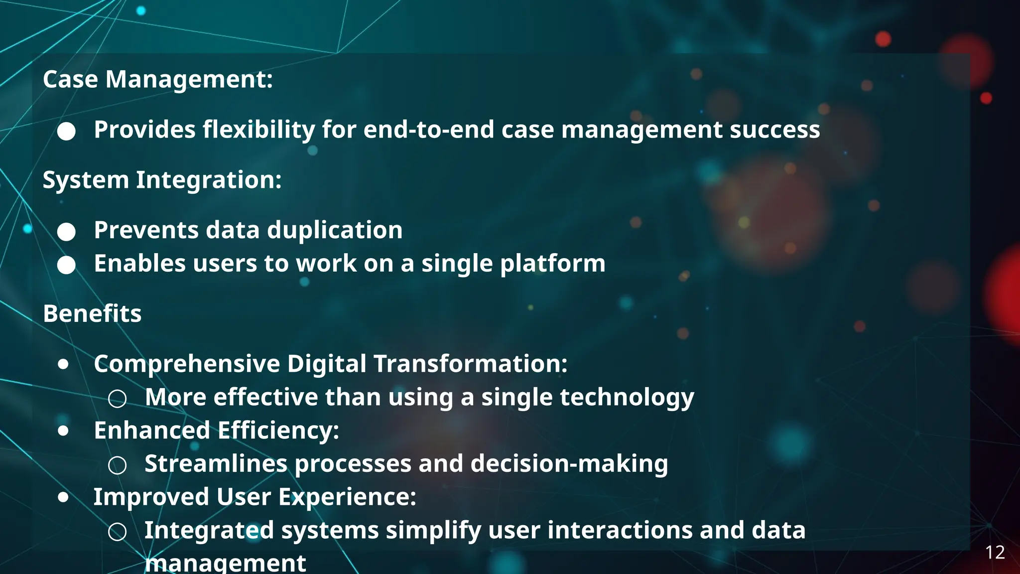 Case Management:
● Provides flexibility for end-to-end case management success
System Integration:
● Prevents data duplication
● Enables users to work on a single platform
Benefits
● Comprehensive Digital Transformation:
○ More effective than using a single technology
● Enhanced Efficiency:
○ Streamlines processes and decision-making
● Improved User Experience:
○ Integrated systems simplify user interactions and data
management
12
 