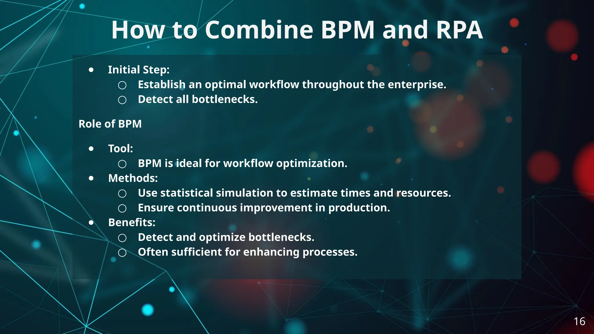 ● Initial Step:
○ Establish an optimal workflow throughout the enterprise.
○ Detect all bottlenecks.
Role of BPM
● Tool:
○ BPM is ideal for workflow optimization.
● Methods:
○ Use statistical simulation to estimate times and resources.
○ Ensure continuous improvement in production.
● Benefits:
○ Detect and optimize bottlenecks.
○ Often sufficient for enhancing processes.
How to Combine BPM and RPA
16
 