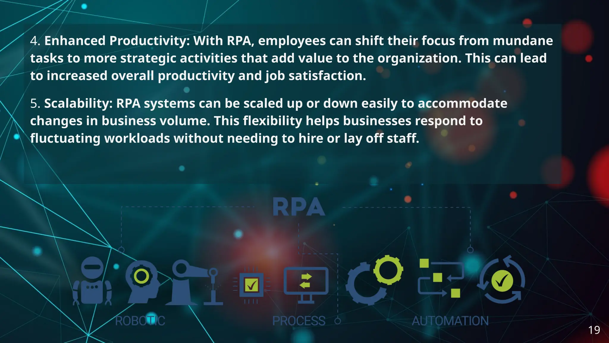 4. Enhanced Productivity: With RPA, employees can shift their focus from mundane
tasks to more strategic activities that add value to the organization. This can lead
to increased overall productivity and job satisfaction.
5. Scalability: RPA systems can be scaled up or down easily to accommodate
changes in business volume. This flexibility helps businesses respond to
fluctuating workloads without needing to hire or lay off staff.
19
 