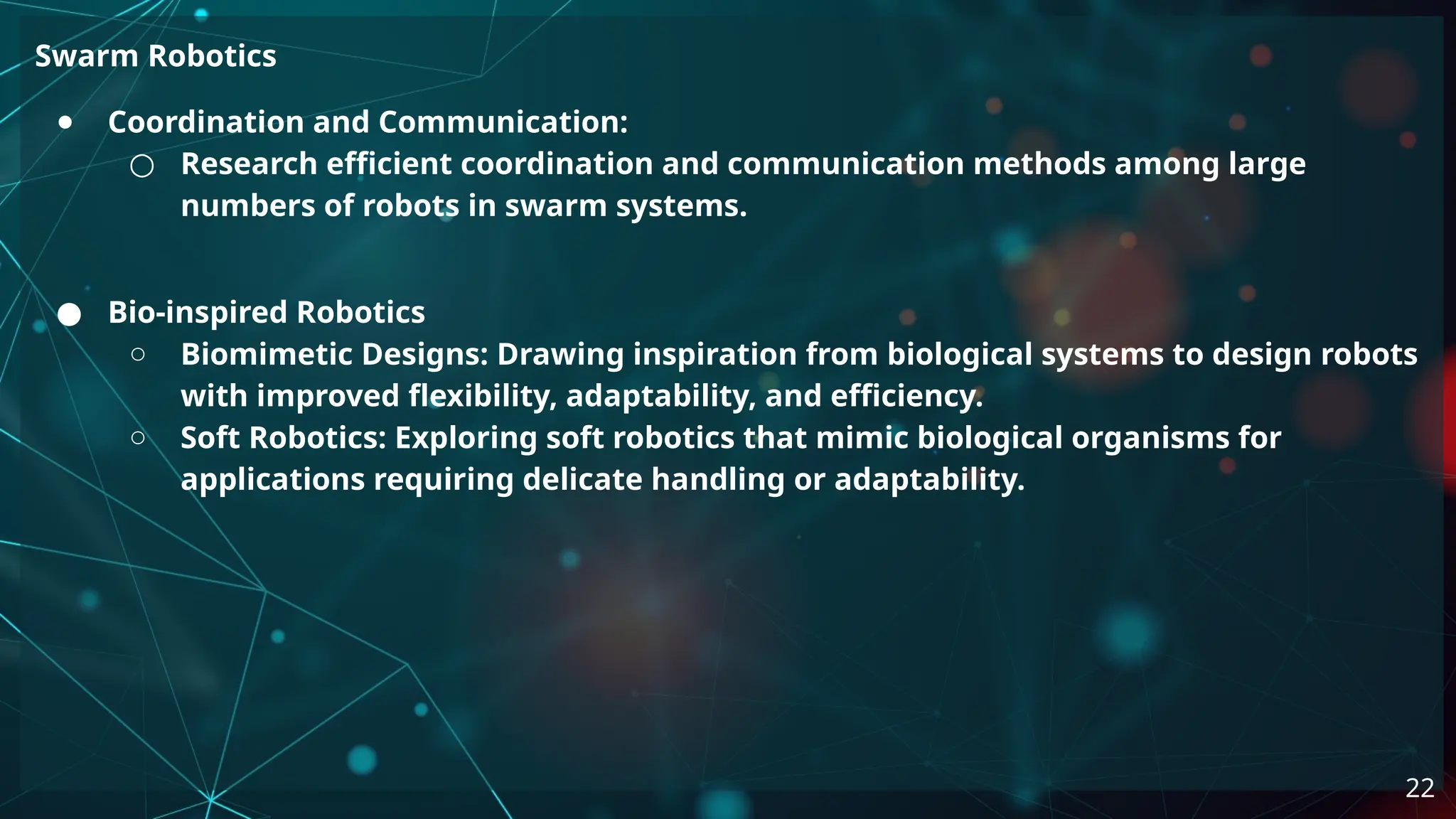 Swarm Robotics
● Coordination and Communication:
○ Research efficient coordination and communication methods among large
numbers of robots in swarm systems.
● Bio-inspired Robotics
○ Biomimetic Designs: Drawing inspiration from biological systems to design robots
with improved flexibility, adaptability, and efficiency.
○ Soft Robotics: Exploring soft robotics that mimic biological organisms for
applications requiring delicate handling or adaptability.
22
 