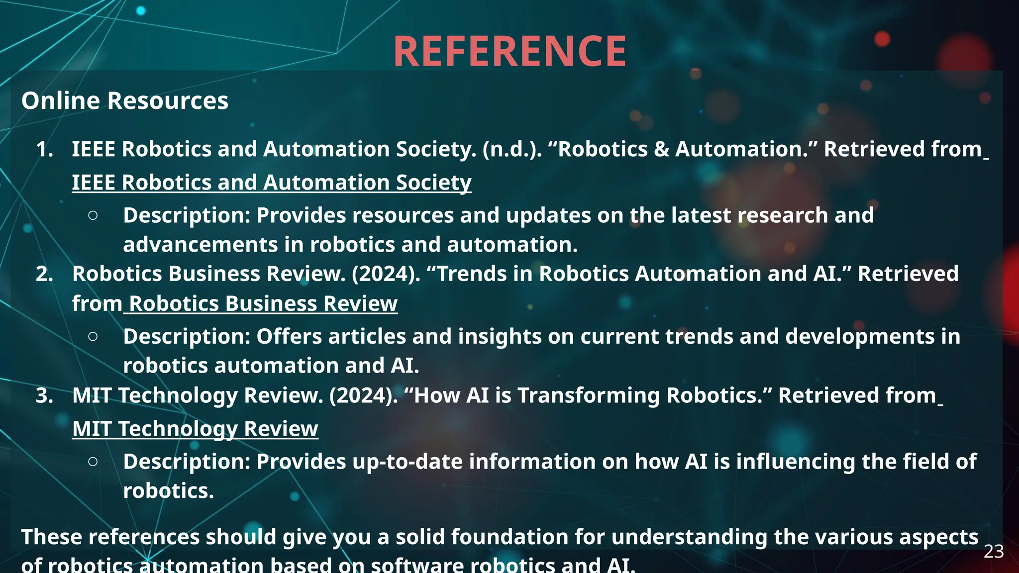 Online Resources
1. IEEE Robotics and Automation Society. (n.d.). “Robotics & Automation.” Retrieved from
IEEE Robotics and Automation Society
○ Description: Provides resources and updates on the latest research and
advancements in robotics and automation.
2. Robotics Business Review. (2024). “Trends in Robotics Automation and AI.” Retrieved
from Robotics Business Review
○ Description: Offers articles and insights on current trends and developments in
robotics automation and AI.
3. MIT Technology Review. (2024). “How AI is Transforming Robotics.” Retrieved from
MIT Technology Review
○ Description: Provides up-to-date information on how AI is influencing the field of
robotics.
These references should give you a solid foundation for understanding the various aspects
REFERENCE
23
 