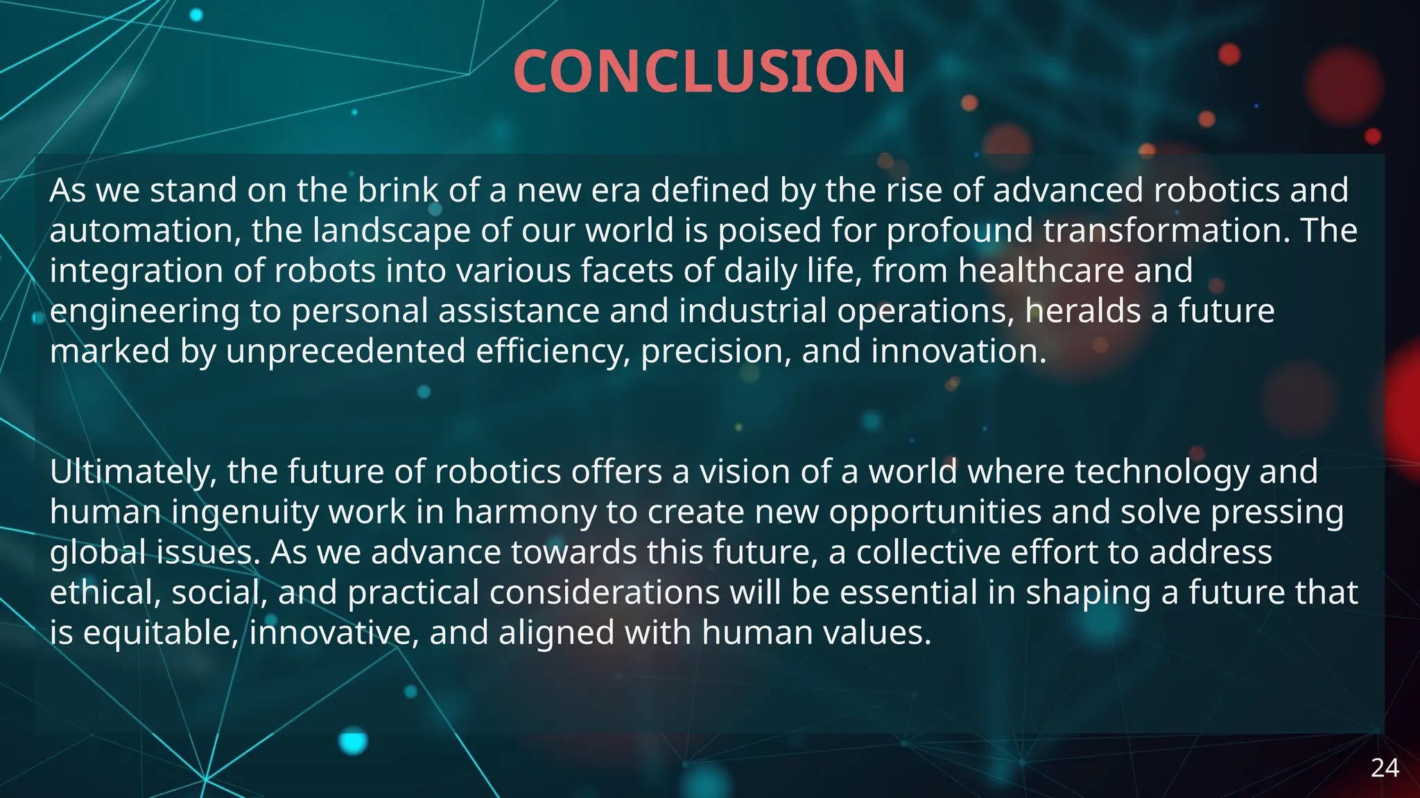 As we stand on the brink of a new era defined by the rise of advanced robotics and
automation, the landscape of our world is poised for profound transformation. The
integration of robots into various facets of daily life, from healthcare and
engineering to personal assistance and industrial operations, heralds a future
marked by unprecedented efficiency, precision, and innovation.
Ultimately, the future of robotics offers a vision of a world where technology and
human ingenuity work in harmony to create new opportunities and solve pressing
global issues. As we advance towards this future, a collective effort to address
ethical, social, and practical considerations will be essential in shaping a future that
is equitable, innovative, and aligned with human values.
CONCLUSION
24
 