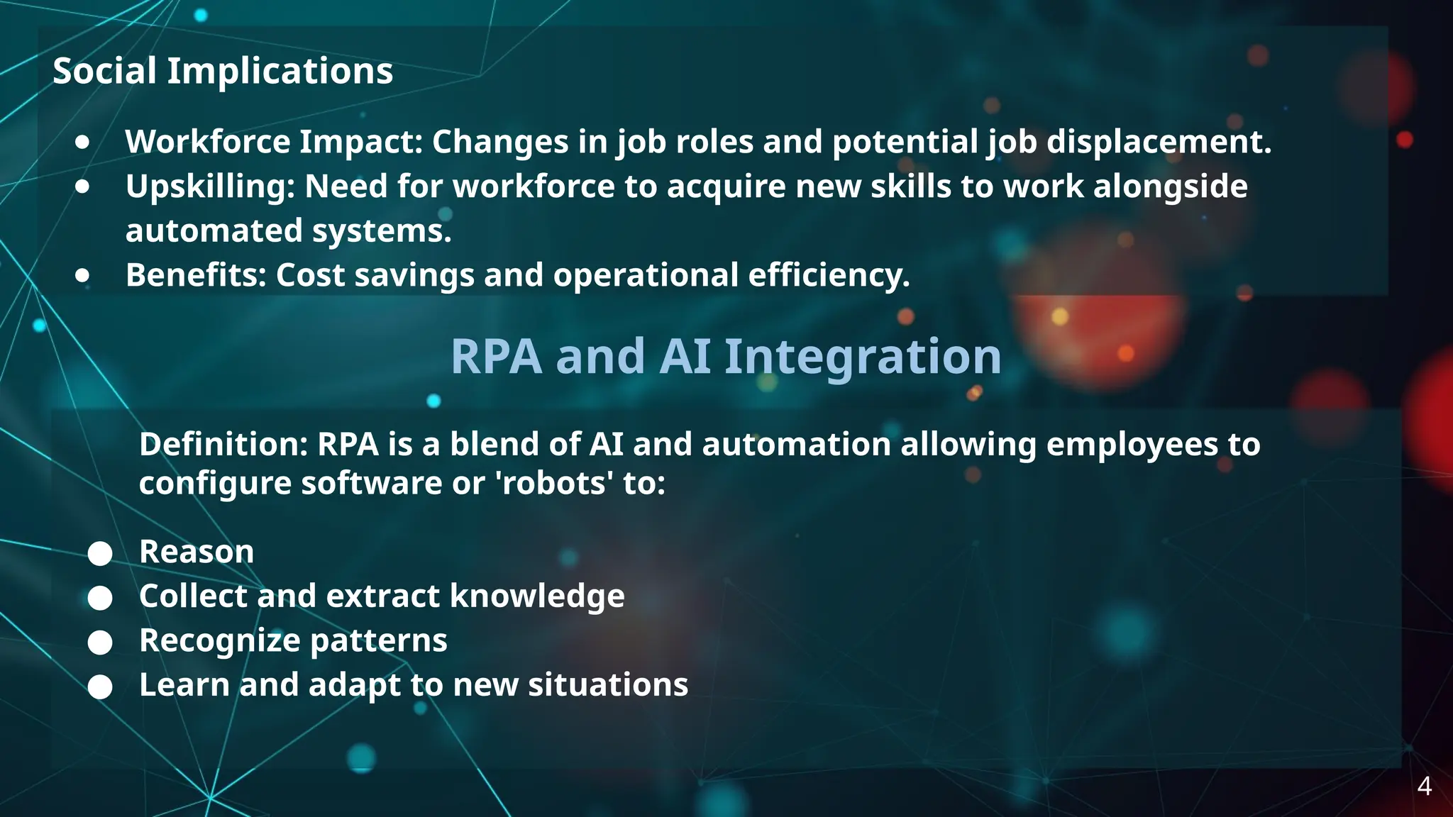 Social Implications
● Workforce Impact: Changes in job roles and potential job displacement.
● Upskilling: Need for workforce to acquire new skills to work alongside
automated systems.
● Benefits: Cost savings and operational efficiency.
RPA and AI Integration
Definition: RPA is a blend of AI and automation allowing employees to
configure software or 'robots' to:
● Reason
● Collect and extract knowledge
● Recognize patterns
● Learn and adapt to new situations
4
 