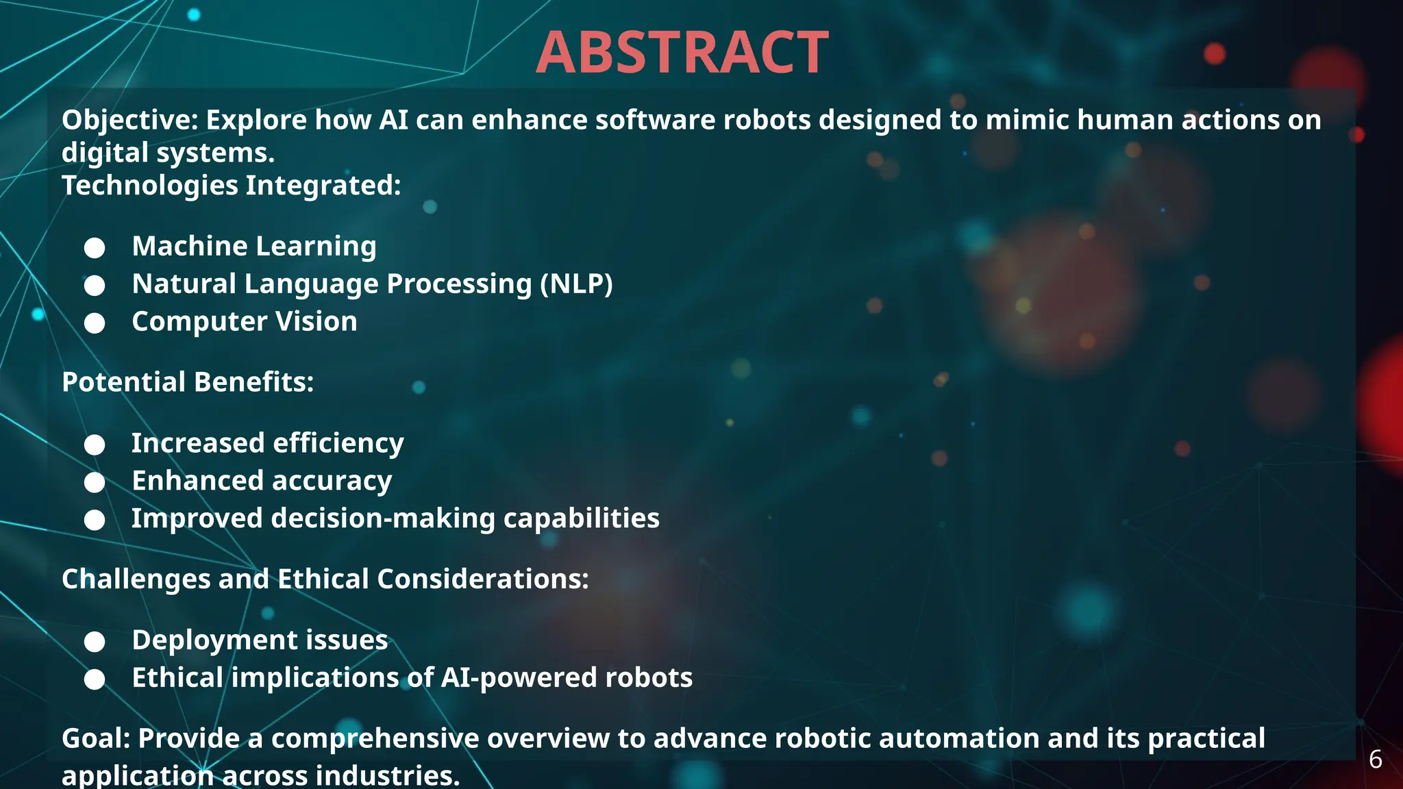 Objective: Explore how AI can enhance software robots designed to mimic human actions on
digital systems.
Technologies Integrated:
● Machine Learning
● Natural Language Processing (NLP)
● Computer Vision
Potential Benefits:
● Increased efficiency
● Enhanced accuracy
● Improved decision-making capabilities
Challenges and Ethical Considerations:
● Deployment issues
● Ethical implications of AI-powered robots
Goal: Provide a comprehensive overview to advance robotic automation and its practical
application across industries.
ABSTRACT
6
 