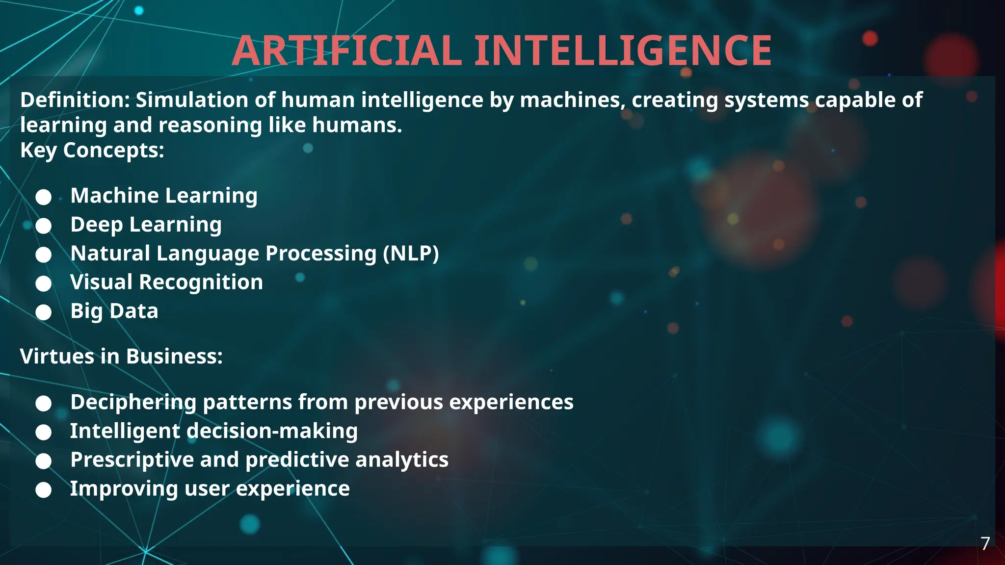 Definition: Simulation of human intelligence by machines, creating systems capable of
learning and reasoning like humans.
Key Concepts:
● Machine Learning
● Deep Learning
● Natural Language Processing (NLP)
● Visual Recognition
● Big Data
Virtues in Business:
● Deciphering patterns from previous experiences
● Intelligent decision-making
● Prescriptive and predictive analytics
● Improving user experience
ARTIFICIAL INTELLIGENCE
7
 
