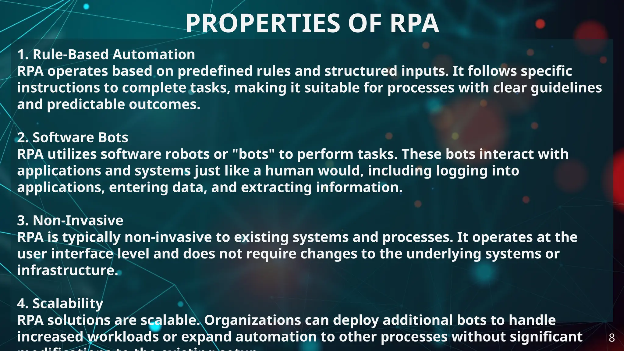 1. Rule-Based Automation
RPA operates based on predefined rules and structured inputs. It follows specific
instructions to complete tasks, making it suitable for processes with clear guidelines
and predictable outcomes.
2. Software Bots
RPA utilizes software robots or "bots" to perform tasks. These bots interact with
applications and systems just like a human would, including logging into
applications, entering data, and extracting information.
3. Non-Invasive
RPA is typically non-invasive to existing systems and processes. It operates at the
user interface level and does not require changes to the underlying systems or
infrastructure.
4. Scalability
RPA solutions are scalable. Organizations can deploy additional bots to handle
increased workloads or expand automation to other processes without significant
PROPERTIES OF RPA
8
 