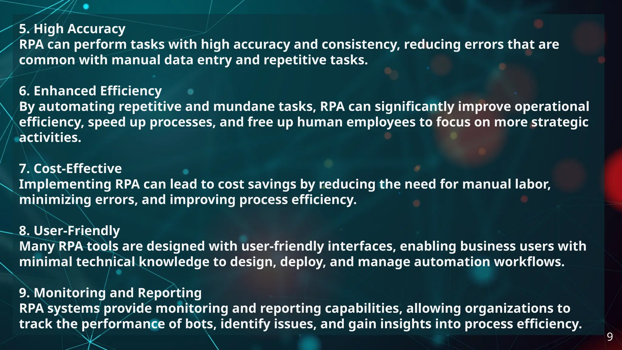 5. High Accuracy
RPA can perform tasks with high accuracy and consistency, reducing errors that are
common with manual data entry and repetitive tasks.
6. Enhanced Efficiency
By automating repetitive and mundane tasks, RPA can significantly improve operational
efficiency, speed up processes, and free up human employees to focus on more strategic
activities.
7. Cost-Effective
Implementing RPA can lead to cost savings by reducing the need for manual labor,
minimizing errors, and improving process efficiency.
8. User-Friendly
Many RPA tools are designed with user-friendly interfaces, enabling business users with
minimal technical knowledge to design, deploy, and manage automation workflows.
9. Monitoring and Reporting
RPA systems provide monitoring and reporting capabilities, allowing organizations to
track the performance of bots, identify issues, and gain insights into process efficiency.
9
 