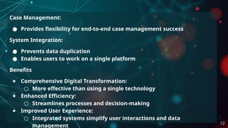 Case Management:
● Provides flexibility for end-to-end case management success
System Integration:
● Prevents data duplication
● Enables users to work on a single platform
Benefits
● Comprehensive Digital Transformation:
○ More effective than using a single technology
● Enhanced Efficiency:
○ Streamlines processes and decision-making
● Improved User Experience:
○ Integrated systems simplify user interactions and data
management
12
 