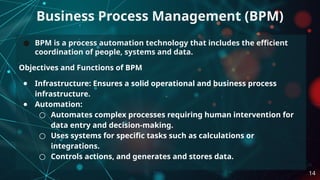 ● BPM is a process automation technology that includes the efficient
coordination of people, systems and data.
Objectives and Functions of BPM
● Infrastructure: Ensures a solid operational and business process
infrastructure.
● Automation:
○ Automates complex processes requiring human intervention for
data entry and decision-making.
○ Uses systems for specific tasks such as calculations or
integrations.
○ Controls actions, and generates and stores data.
Business Process Management (BPM)
14
 
