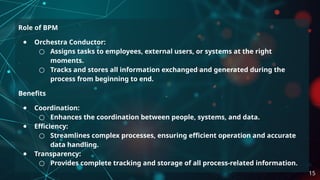 Role of BPM
● Orchestra Conductor:
○ Assigns tasks to employees, external users, or systems at the right
moments.
○ Tracks and stores all information exchanged and generated during the
process from beginning to end.
Benefits
● Coordination:
○ Enhances the coordination between people, systems, and data.
● Efficiency:
○ Streamlines complex processes, ensuring efficient operation and accurate
data handling.
● Transparency:
○ Provides complete tracking and storage of all process-related information.
15
 
