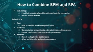 ● Initial Step:
○ Establish an optimal workflow throughout the enterprise.
○ Detect all bottlenecks.
Role of BPM
● Tool:
○ BPM is ideal for workflow optimization.
● Methods:
○ Use statistical simulation to estimate times and resources.
○ Ensure continuous improvement in production.
● Benefits:
○ Detect and optimize bottlenecks.
○ Often sufficient for enhancing processes.
How to Combine BPM and RPA
16
 
