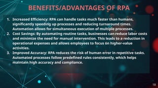 1. Increased Efficiency: RPA can handle tasks much faster than humans,
significantly speeding up processes and reducing turnaround times.
Automation allows for simultaneous execution of multiple processes.
2. Cost Savings: By automating routine tasks, businesses can reduce labor costs
and minimize the need for manual intervention. This leads to a reduction in
operational expenses and allows employees to focus on higher-value
activities.
3. Improved Accuracy: RPA reduces the risk of human error in repetitive tasks.
Automated processes follow predefined rules consistently, which helps
maintain high accuracy and compliance.
BENEFITS/ADVANTAGES OF RPA
18
 