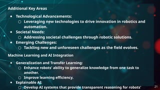 Additional Key Areas
● Technological Advancements:
○ Leveraging new technologies to drive innovation in robotics and
automation.
● Societal Needs:
○ Addressing societal challenges through robotic solutions.
● Emerging Challenges:
○ Tackling new and unforeseen challenges as the field evolves.
Machine Learning and AI Integration
● Generalization and Transfer Learning:
○ Enhance robots' ability to generalize knowledge from one task to
another.
○ Improve learning efficiency.
● Explainable AI:
○ Develop AI systems that provide transparent reasoning for robots' 21
 