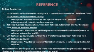 Online Resources
1. IEEE Robotics and Automation Society. (n.d.). “Robotics & Automation.” Retrieved from
IEEE Robotics and Automation Society
○ Description: Provides resources and updates on the latest research and
advancements in robotics and automation.
2. Robotics Business Review. (2024). “Trends in Robotics Automation and AI.” Retrieved
from Robotics Business Review
○ Description: Offers articles and insights on current trends and developments in
robotics automation and AI.
3. MIT Technology Review. (2024). “How AI is Transforming Robotics.” Retrieved from
MIT Technology Review
○ Description: Provides up-to-date information on how AI is influencing the field of
robotics.
These references should give you a solid foundation for understanding the various aspects
REFERENCE
23
 