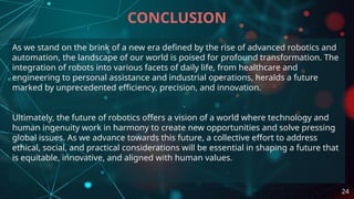 As we stand on the brink of a new era defined by the rise of advanced robotics and
automation, the landscape of our world is poised for profound transformation. The
integration of robots into various facets of daily life, from healthcare and
engineering to personal assistance and industrial operations, heralds a future
marked by unprecedented efficiency, precision, and innovation.
Ultimately, the future of robotics offers a vision of a world where technology and
human ingenuity work in harmony to create new opportunities and solve pressing
global issues. As we advance towards this future, a collective effort to address
ethical, social, and practical considerations will be essential in shaping a future that
is equitable, innovative, and aligned with human values.
CONCLUSION
24
 