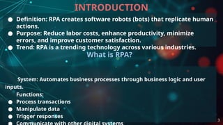INTRODUCTION
● Definition: RPA creates software robots (bots) that replicate human
actions.
● Purpose: Reduce labor costs, enhance productivity, minimize
errors, and improve customer satisfaction.
● Trend: RPA is a trending technology across various industries.
What is RPA?
System: Automates business processes through business logic and user
inputs.
Functions:
● Process transactions
● Manipulate data
● Trigger responses
3
 