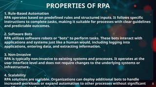 1. Rule-Based Automation
RPA operates based on predefined rules and structured inputs. It follows specific
instructions to complete tasks, making it suitable for processes with clear guidelines
and predictable outcomes.
2. Software Bots
RPA utilizes software robots or "bots" to perform tasks. These bots interact with
applications and systems just like a human would, including logging into
applications, entering data, and extracting information.
3. Non-Invasive
RPA is typically non-invasive to existing systems and processes. It operates at the
user interface level and does not require changes to the underlying systems or
infrastructure.
4. Scalability
RPA solutions are scalable. Organizations can deploy additional bots to handle
increased workloads or expand automation to other processes without significant
PROPERTIES OF RPA
8
 