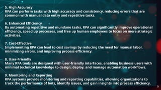 5. High Accuracy
RPA can perform tasks with high accuracy and consistency, reducing errors that are
common with manual data entry and repetitive tasks.
6. Enhanced Efficiency
By automating repetitive and mundane tasks, RPA can significantly improve operational
efficiency, speed up processes, and free up human employees to focus on more strategic
activities.
7. Cost-Effective
Implementing RPA can lead to cost savings by reducing the need for manual labor,
minimizing errors, and improving process efficiency.
8. User-Friendly
Many RPA tools are designed with user-friendly interfaces, enabling business users with
minimal technical knowledge to design, deploy, and manage automation workflows.
9. Monitoring and Reporting
RPA systems provide monitoring and reporting capabilities, allowing organizations to
track the performance of bots, identify issues, and gain insights into process efficiency.
9
 
