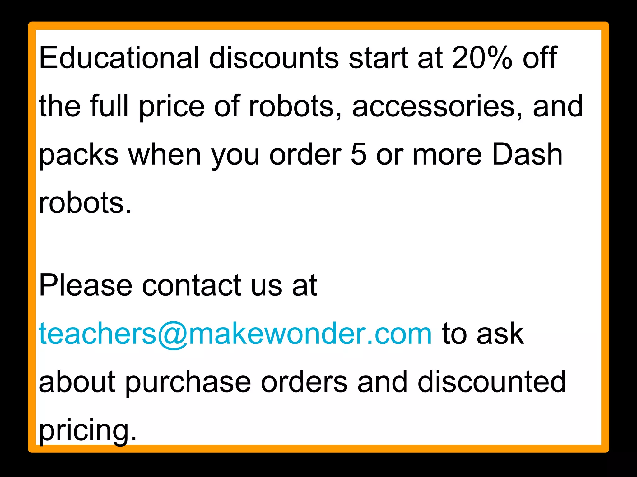 Educational discounts start at 20% off
the full price of robots, accessories, and
packs when you order 5 or more Dash
robots.
Please contact us at
teachers@makewonder.com to ask
about purchase orders and discounted
pricing.
 