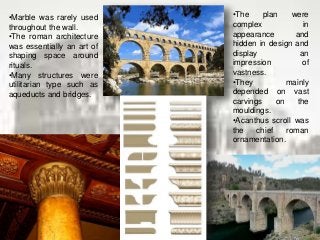 •Marble was rarely used
throughout the wall.
•The roman architecture
was essentially an art of
shaping space around
rituals.
•Many structures were
utilitarian type such as
aqueducts and bridges.
•The plan were
complex in
appearance and
hidden in design and
display an
impression of
vastness.
•They mainly
depended on vast
carvings on the
mouldings.
•Acanthus scroll was
the chief roman
ornamentation.
 