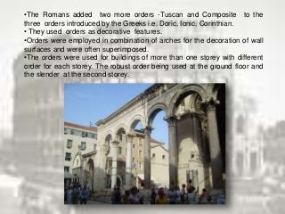•The Romans added two more orders -Tuscan and Composite to the
three orders introduced by the Greeks i.e. Doric, Ionic, Corinthian.
• They used orders as decorative features.
•Orders were employed in combination of arches for the decoration of wall
surfaces and were often superimposed.
•The orders were used for buildings of more than one storey with different
order for each storey. The robust order being used at the ground floor and
the slender at the second storey.
 