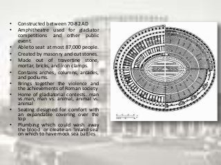 • Constructed between 70-82 AD
• Amphitheatre used for gladiator
competitions and other public
event.
• Able to seat at most 87,000 people.
• Created by masonry and cut stones.
• Made out of travertine stone,
mortar, bricks, and iron clamps.
• Contains arches, columns, arcades,
and podiums.
• Brings together the violence and
the achievements of Roman society
• Home of gladiatorial contests…man
vs.man, man vs. animal, animal vs.
animal
• Seating designed for comfort with
an expandable covering over the
top
• Plumbing which could wash away
the blood or create an ‘inland sea’
on which to have mock sea battles
 