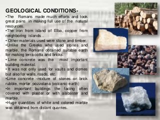 GEOLOGICAL CONDITIONS-
•The Romans made much efforts and took
great pains in making full use of the natural
resources.
•The iron from island of Elba, copper from
neighboring islands .
• Other materials used were stone and timber.
•Unlike the Greeks who used stones and
marble, the Romans obtained suitable earth
for making terra cotta and bricks.
• Lime concrete was the most important
building material.
• It was not only used for vaults and domes
but also for walls, roads, etc.
•Lime concrete -mixture of stones or brick
rubble, mortar, pozzolana (volcanic earth)
•In important buildings the facing often
covered with plaster or with alabaster and
marble.
•Huge quantities of white and colored marble
was obtained from distant quarries.
 