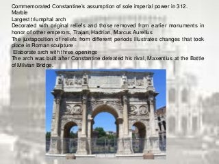 Commemorated Constantine’s assumption of sole imperial power in 312.
Marble
Largest triumphal arch
Decorated with original reliefs and those removed from earlier monuments in
honor of other emperors, Trajan, Hadrian, Marcus Aurelius
The juxtaposition of reliefs from different periods illustrates changes that took
place in Roman sculpture
Elaborate arch with three openings
The arch was built after Constantine defeated his rival, Maxentius at the Battle
of Milvian Bridge.
 