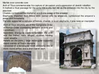 Arch of Titus columns are of the Composite Order
of Roman Order (combining elements of Ionic and
Corinthian)
Spandrels (triangular sections between the arch
and the frame) have winged victories holding
laurel wreaths
Reliefs on the piers ( large rectangular supports)
depict scenes of Titus’s triumphs
Consisted of a rectangular block enclosing one or
more round arches and a short barrel vault.
Marble over concrete core
Arch of Titus commemorates his capture of Jerusalem and suppression of Jewish rebellion
It marked a ritual passage for the army into a city, but not as the entrance into the city by the
populace
Chariots symbolized the triumphal and divine power of the emperor
Elephants, imported from Africa were owned only by emperors, symbolized the emperor’s
power and immortality.
The attic supported sculptures of horses, chariots or even elephants, it also bore an inscription
 