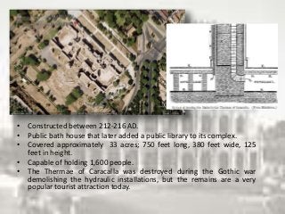• Constructed between 212-216 AD.
• Public bath house that later added a public library to its complex.
• Covered approximately 33 acres; 750 feet long, 380 feet wide, 125
feet in height.
• Capable of holding 1,600 people.
• The Thermae of Caracalla was destroyed during the Gothic war
demolishing the hydraulic installations, but the remains are a very
popular tourist attraction today.
 