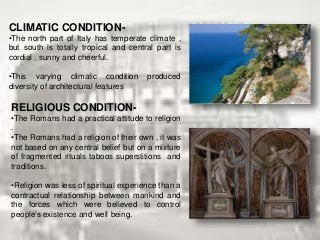 CLIMATIC CONDITION-
•The north part of Italy has temperate climate ,
but south is totally tropical and central part is
cordial , sunny and cheerful.
•This varying climatic condition produced
diversity of architectural features
RELIGIOUS CONDITION-
•The Romans had a practical attitude to religion
.
•The Romans had a religion of their own , it was
not based on any central belief but on a mixture
of fragmented rituals taboos superstitions and
traditions.
•Religion was less of spiritual experience than a
contractual relationship between mankind and
the forces which were believed to control
people’s existence and well being.
 