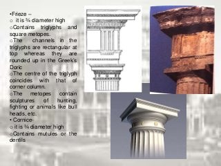 •Frieze –
o it is ¾ diameter high
oContains triglyphs and
square metopes.
oThe channels in the
triglyphs are rectangular at
top whereas they are
rounded up in the Greek’s
Doric
oThe centre of the triglyph
coincides with that of
corner column.
oThe metopes contain
sculptures of hunting,
fighting or animals like bull
heads, etc.
• Cornice-
o it is ¾ diameter high
oContains mutules or the
dentils
 