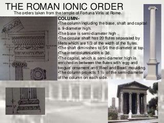 THE ROMAN IONIC ORDER
The orders taken from the temple of Fortuna Virlis at Rome.
COLUMN-
•The column including the base, shaft and capital
is 9-diameter high.
•The base is semi-diameter high .
•The circular shaft has 20 flutes separated by
fillets which are 1/3 of the width of the flutes.
•The shaft diminishes to 5/6 the diameter at top.
•The inter-columniation is 3d.
•The capital, which is semi-diameter high is
enriched in between the flutes with ‘egg and
tongue’ ornament and ‘Reel and Bead’ moulding.
•The column projects 1 ½ of the semi-diameter
of the column on each side.
 
