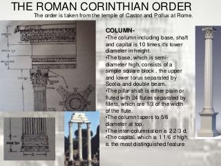 THE ROMAN CORINTHIAN ORDER
The order is taken from the temple of Castor and Pollux at Rome.
COLUMN-
•The column including base, shaft
and capital is 10 times it’s lower
diameter in height.
•The base, which is semi-
diameter high, consists of a
simple square block , the upper
and lower torus separated by
Scotia and double beam.
•The pillar shaft is either plain or
fluted with 24 flutes separated by
fillets, which are 1/3 of the width
of the flute.
•The column tapers to 5/6
diameter at top.
•The inter-columniation is 2 2/3 d.
•The capital, which is 1 1/6 d high,
is the most distinguished feature
 
