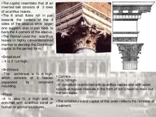 •The capital resembles that of an
inverted bell consists of 2 rows
of acanthus leaves.
•The 8 small flutes roll in pair
towards the centers of the 4
sides of the abacus while larger
one support, also in pair back to
back the 4 corners of the abacus.
•The Roman used the acanthus
leaves in highly conventionalized
manner to develop the Corinthian
capital to the perfect form.
•Entablature
o It is 2 ½ d high.
•Architrave
oThe architrave is ¾ d high,
which consists of 3 fascias
separated by ornament
moulding.
•Frieze
oIt is also ¾ d high and is
enriched with acanthus scroll or
human or animal sculptures.
• Cornice
oIt is 1d high.
oIt’ cymatium is enriched with acanthus leaves and with water
spouts at regular intervals in the form of lion’s head to drain out
the rain water.
•The entablature and capital of this order reflects the richness of
treatment.
 