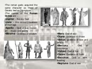 •The roman gods acquired the
same character as those of
Greeks twelve Olympians
•The names of the Roman
Deities are –
•Jupiter – the sky God
•Juno – (his consort)Goddess
of marriage
•Apollo – God of law, reason,
art music and poetry
•Minerva- Goddess of wisdom •Mars- God of war
•Diana- Goddess of chase
•Venus- goddess of love and
beauty
•Mercury – God of
commerce
•Vulcan- God of fire
•Ceres- Goddess of Earth
•Bacchus- God of wine,
feasting
•Neptune- God of sea
 