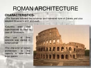 ROMAN ARCHITECTURE
CHARACTERISTICS-
• The Romans followed the columnar and trabeated style of Greeks and also
adapted Etruscan’s arch and vault.
•Columns were often
superimposed as seen in
case of Colosseum.
•The use of lime
concrete was started in
roman period
•The character of roman
architecture is the
capacity to span over
large spaces
 